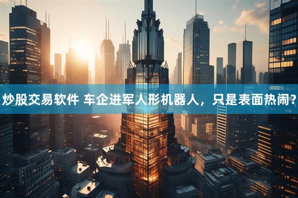炒股交易软件 车企进军人形机器人，只是表面热闹？