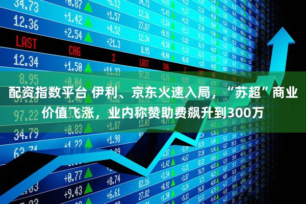 配资指数平台 伊利、京东火速入局，“苏超”商业价值飞涨，业内称赞助费飙升到300万