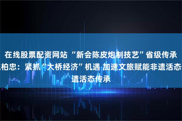 在线股票配资网站 “新会陈皮炮制技艺”省级传承人陈柏忠：紧抓“大桥经济”机遇 加速文旅赋能非遗活态传承