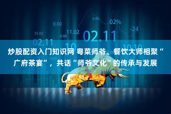 炒股配资入门知识网 粤菜师爷、餐饮大师相聚“广府茶宴”，共话“师爷文化”的传承与发展