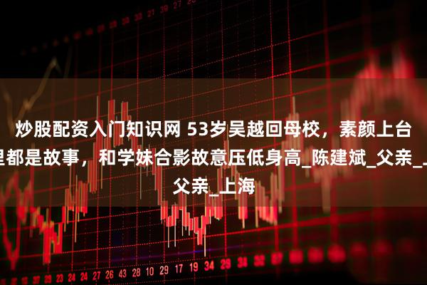 炒股配资入门知识网 53岁吴越回母校，素颜上台眼里都是故事，和学妹合影故意压低身高_陈建斌_父亲_上海