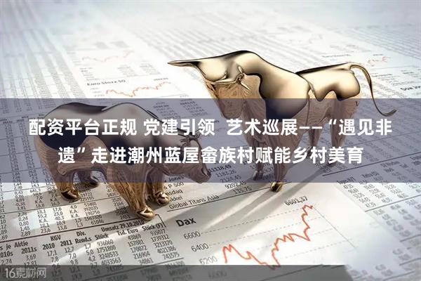 配资平台正规 党建引领  艺术巡展——“遇见非遗”走进潮州蓝屋畲族村赋能乡村美育
