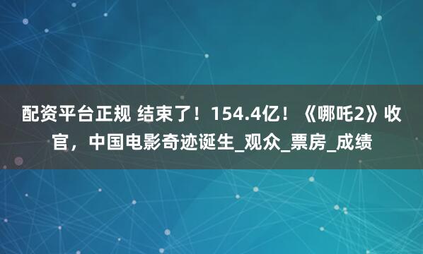 配资平台正规 结束了！154.4亿！《哪吒2》收官，中国电影奇迹诞生_观众_票房_成绩