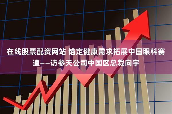 在线股票配资网站 锚定健康需求拓展中国眼科赛道——访参天公司中国区总裁向宇