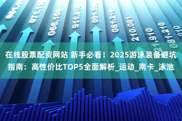 在线股票配资网站 新手必看！2025游泳装备避坑指南：高性价比TOP5全面解析_运动_南卡_泳池