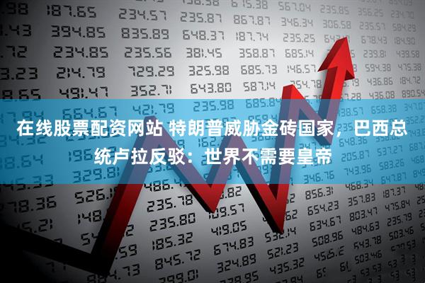 在线股票配资网站 特朗普威胁金砖国家，巴西总统卢拉反驳：世界不需要皇帝