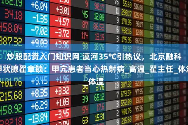 炒股配资入门知识网 漠河35℃引热议，北京融科甲状腺翟章锁：甲亢患者当心热射病_高温_翟主任_体温