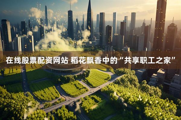 在线股票配资网站 稻花飘香中的“共享职工之家”