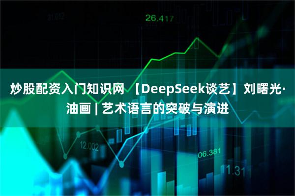 炒股配资入门知识网 【DeepSeek谈艺】刘曙光·油画 | 艺术语言的突破与演进