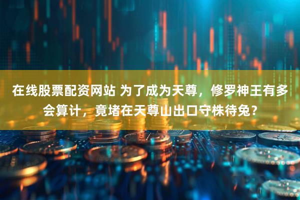 在线股票配资网站 为了成为天尊，修罗神王有多会算计，竟堵在天尊山出口守株待兔？