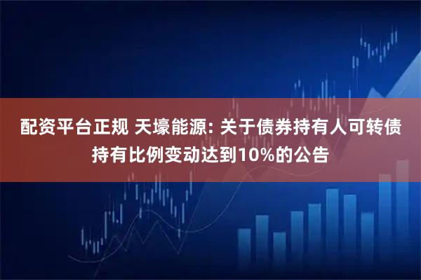 配资平台正规 天壕能源: 关于债券持有人可转债持有比例变动达到10%的公告