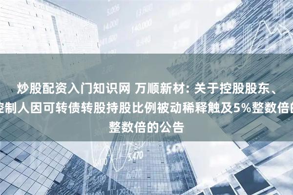 炒股配资入门知识网 万顺新材: 关于控股股东、实际控制人因可转债转股持股比例被动稀释触及5%整数倍的公告