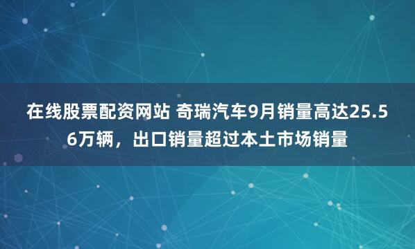 在线股票配资网站 奇瑞汽车9月销量高达25.56万辆，出口销量超过本土市场销量