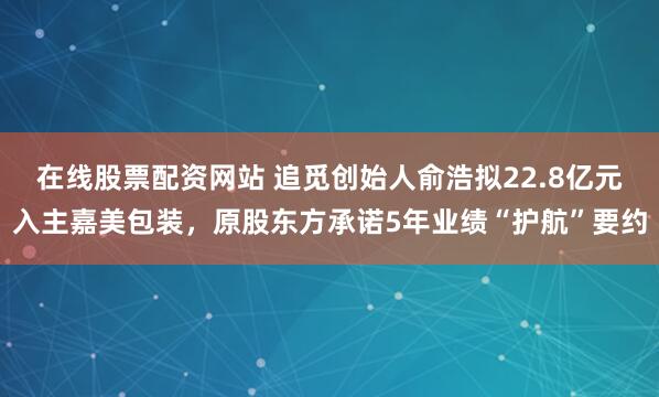在线股票配资网站 追觅创始人俞浩拟22.8亿元入主嘉美包装，原股东方承诺5年业绩“护航”要约