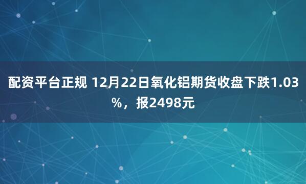 配资平台正规 12月22日氧化铝期货收盘下跌1.03%，报2498元