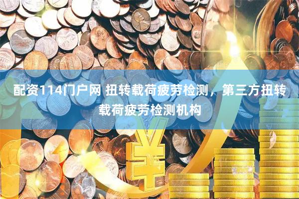 配资114门户网 扭转载荷疲劳检测，第三方扭转载荷疲劳检测机构