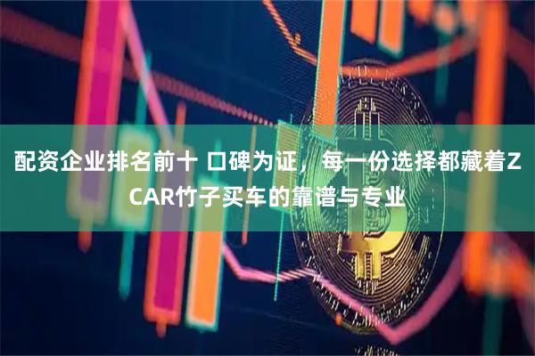 配资企业排名前十 口碑为证，每一份选择都藏着ZCAR竹子买车的靠谱与专业