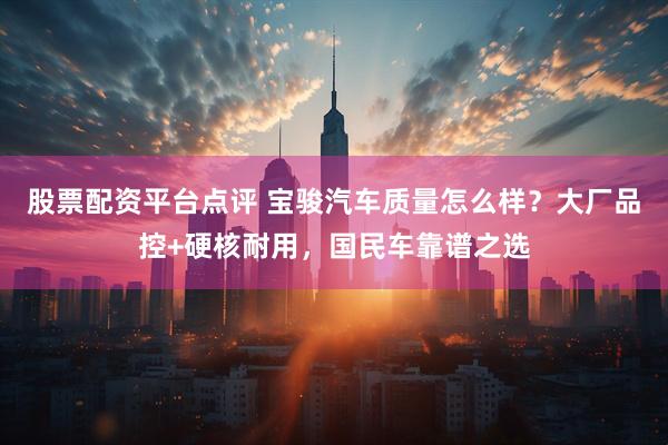 股票配资平台点评 宝骏汽车质量怎么样？大厂品控+硬核耐用，国民车靠谱之选