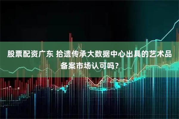 股票配资广东 拾遗传承大数据中心出具的艺术品备案市场认可吗？
