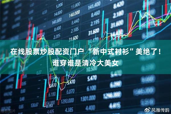 在线股票炒股配资门户 “新中式衬衫”美绝了！谁穿谁是清冷大美女