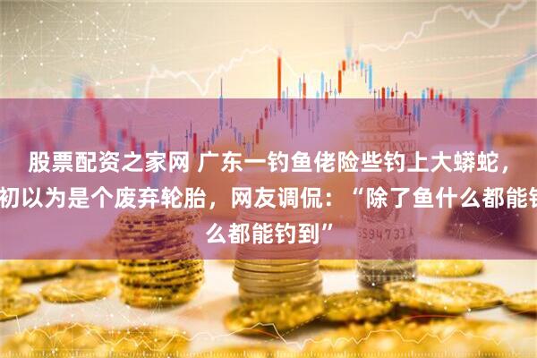 股票配资之家网 广东一钓鱼佬险些钓上大蟒蛇，称起初以为是个废弃轮胎，网友调侃：“除了鱼什么都能钓到”