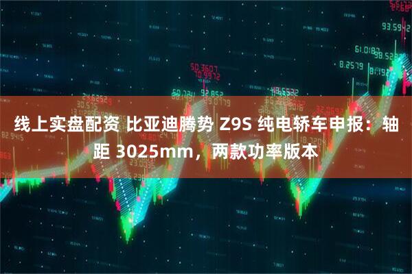 线上实盘配资 比亚迪腾势 Z9S 纯电轿车申报：轴距 3025mm，两款功率版本