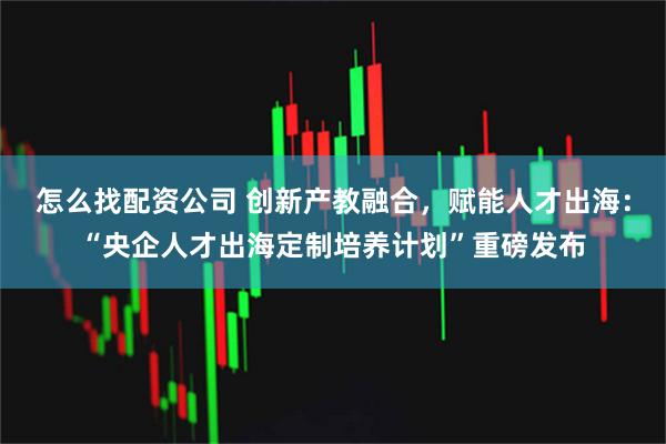 怎么找配资公司 创新产教融合，赋能人才出海：“央企人才出海定制培养计划”重磅发布
