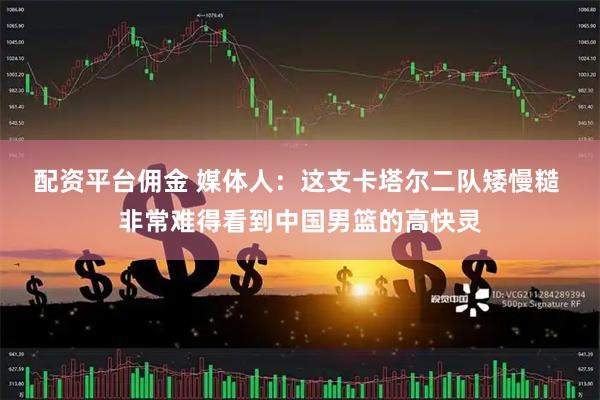 配资平台佣金 媒体人：这支卡塔尔二队矮慢糙 非常难得看到中国男篮的高快灵
