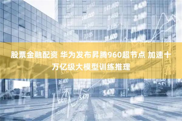 股票金融配资 华为发布昇腾960超节点 加速十万亿级大模型训练推理