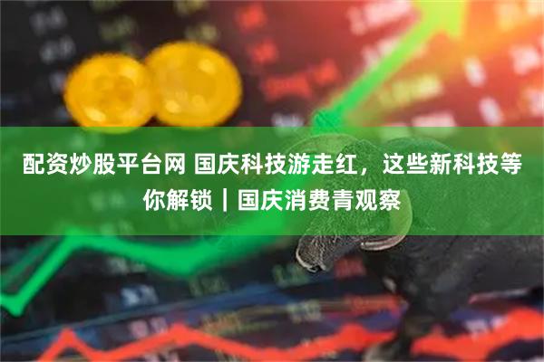 配资炒股平台网 国庆科技游走红，这些新科技等你解锁｜国庆消费青观察