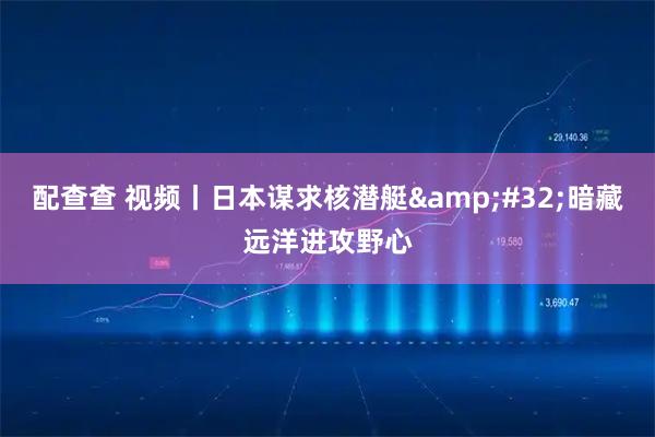 配查查 视频丨日本谋求核潜艇 暗藏远洋进攻野心
